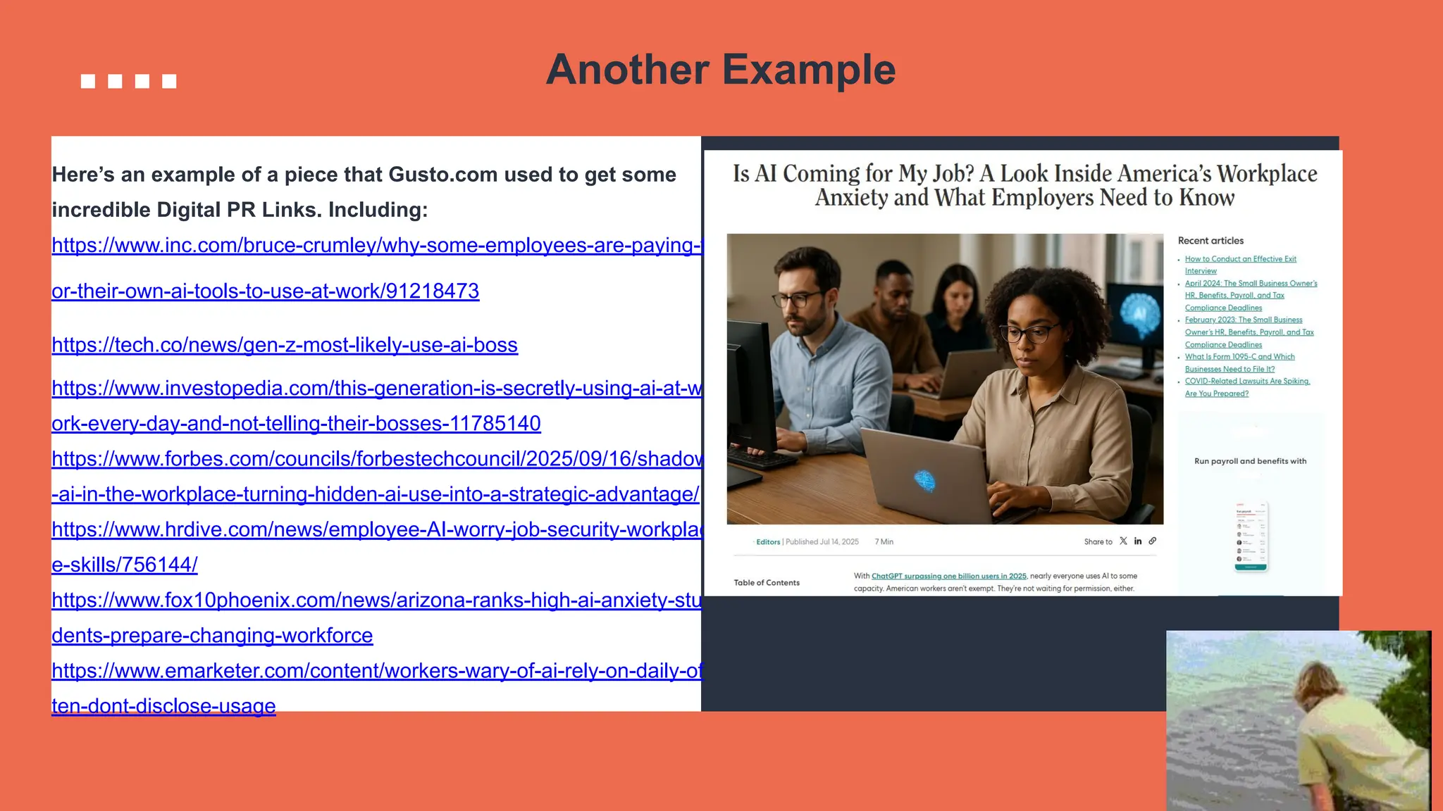 Another Example
Here’s an example of a piece that Gusto.com used to get some
incredible Digital PR Links. Including:
https://www.inc.com/bruce-crumley/why-some-employees-are-paying-f
or-their-own-ai-tools-to-use-at-work/91218473
https://tech.co/news/gen-z-most-likely-use-ai-boss
https://www.investopedia.com/this-generation-is-secretly-using-ai-at-w
ork-every-day-and-not-telling-their-bosses-11785140
https://www.forbes.com/councils/forbestechcouncil/2025/09/16/shadow
-ai-in-the-workplace-turning-hidden-ai-use-into-a-strategic-advantage/
https://www.hrdive.com/news/employee-AI-worry-job-security-workplac
e-skills/756144/
https://www.fox10phoenix.com/news/arizona-ranks-high-ai-anxiety-stu
dents-prepare-changing-workforce
https://www.emarketer.com/content/workers-wary-of-ai-rely-on-daily-of
ten-dont-disclose-usage
 