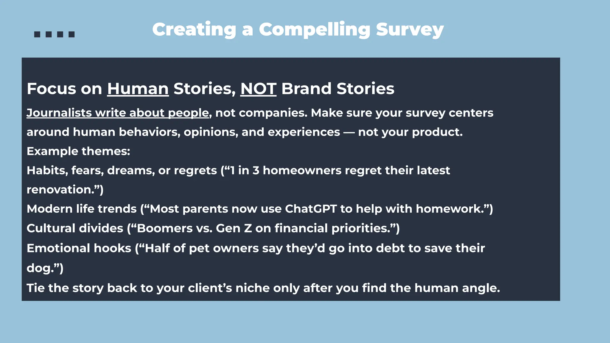 Creating a Compelling Survey
Focus on Human Stories, NOT Brand Stories
Journalists write about people, not companies. Make sure your survey centers
around human behaviors, opinions, and experiences — not your product.
Example themes:
Habits, fears, dreams, or regrets (“1 in 3 homeowners regret their latest
renovation.”)
Modern life trends (“Most parents now use ChatGPT to help with homework.”)
Cultural divides (“Boomers vs. Gen Z on ﬁnancial priorities.”)
Emotional hooks (“Half of pet owners say they’d go into debt to save their
dog.”)
Tie the story back to your client’s niche only after you ﬁnd the human angle.
 