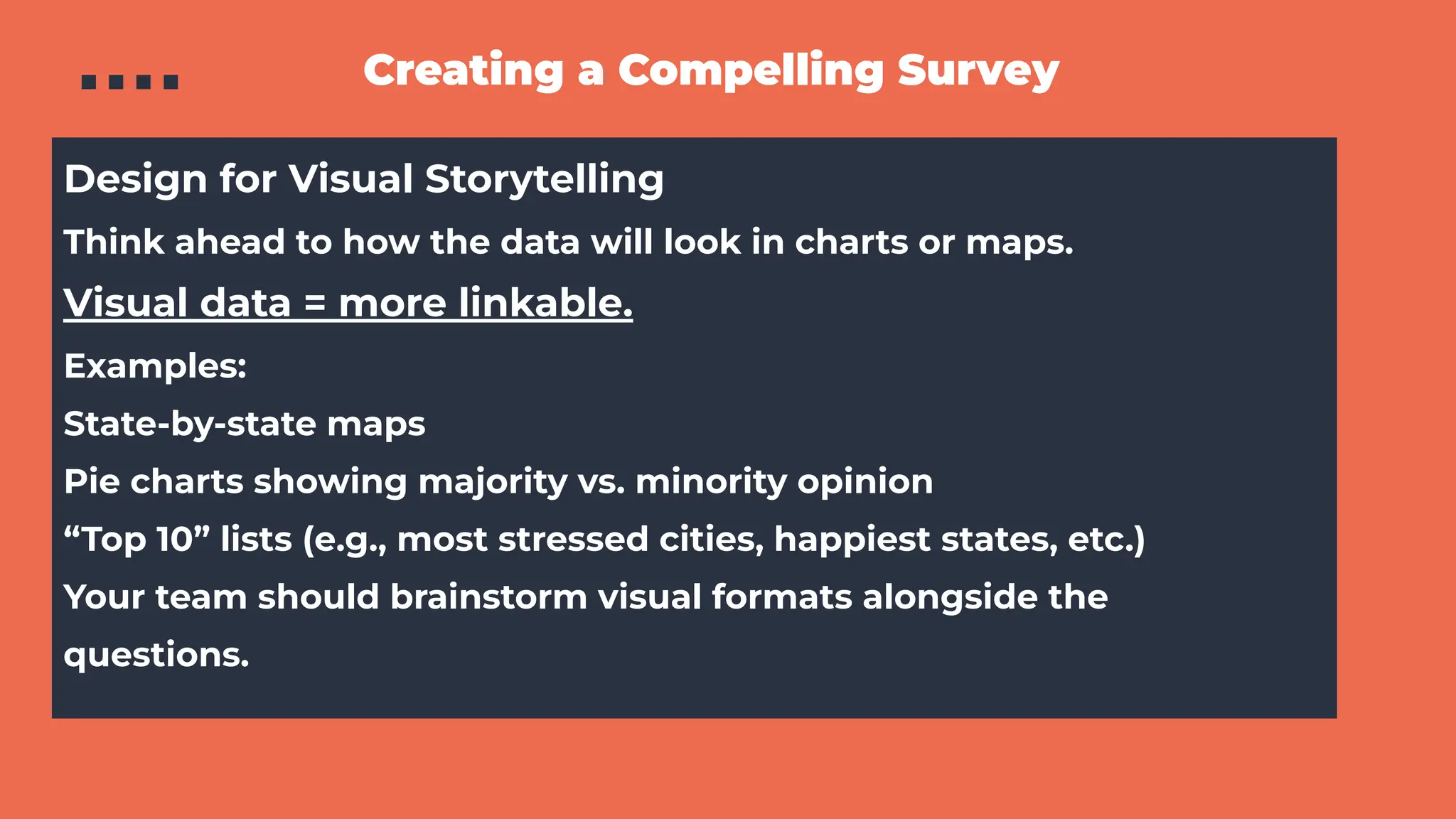 Creating a Compelling Survey
Design for Visual Storytelling
Think ahead to how the data will look in charts or maps.
Visual data = https://www.slideshare.net/slideshow/backlinks-vs-brand-mentions-how-to-engineer-campaigns-that-earn-links-mentions-citations/more linkable.
Examples:
State-by-state maps
Pie charts showing majority vs. minority opinion
“Top 10” lists (e.g., most stressed cities, happiest states, etc.)
Your team should brainstorm visual formats alongside the
questions.
 