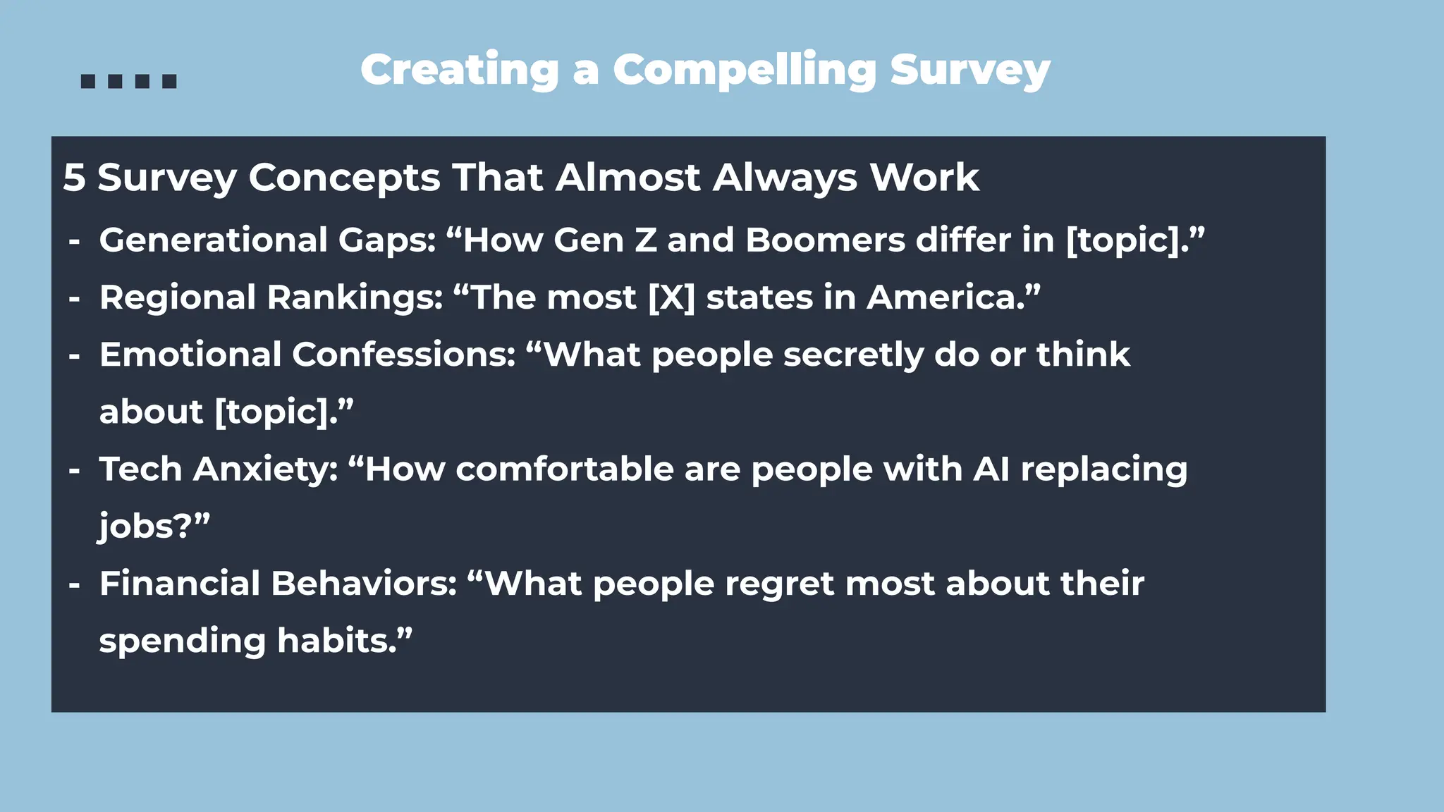 Creating a Compelling Survey
5 Survey Concepts That Almost Always Work
- Generational Gaps: “How Gen Z and Boomers differ in [topic].”
- Regional Rankings: “The most [X] states in America.”
- Emotional Confessions: “What people secretly do or think
about [topic].”
- Tech Anxiety: “How comfortable are people with AI replacing
jobs?”
- Financial Behaviors: “What people regret most about their
spending habits.”
 