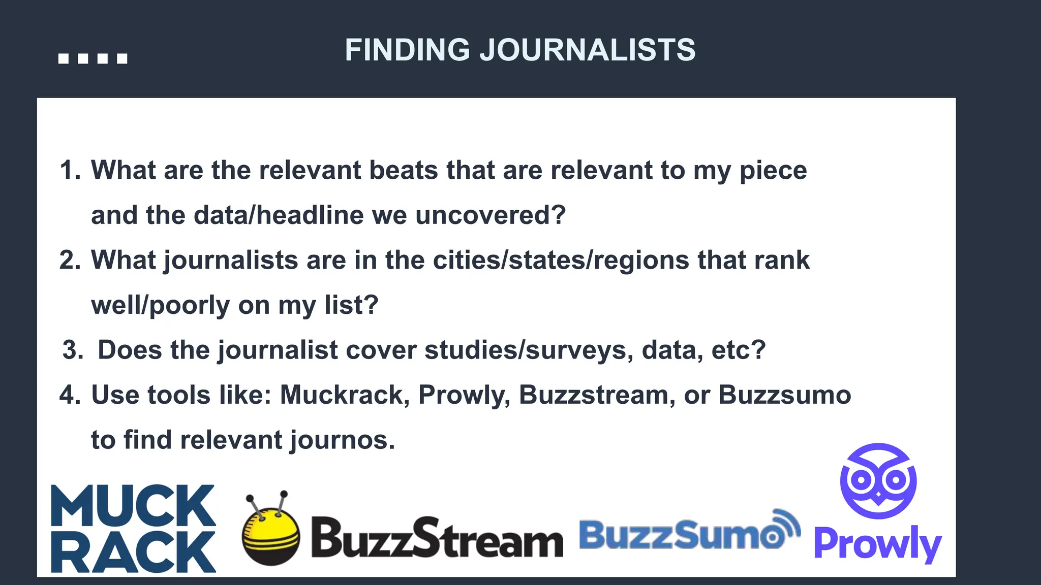 1. What are the relevant beats that are relevant to my piece
and the data/headline we uncovered?
2. What journalists are in the cities/states/regions that rank
well/poorly on my list?
3. Does the journalist cover studies/surveys, data, etc?
4. Use tools like: Muckrack, Prowly, Buzzstream, or Buzzsumo
to find relevant journos.
FINDING JOURNALISTS
 