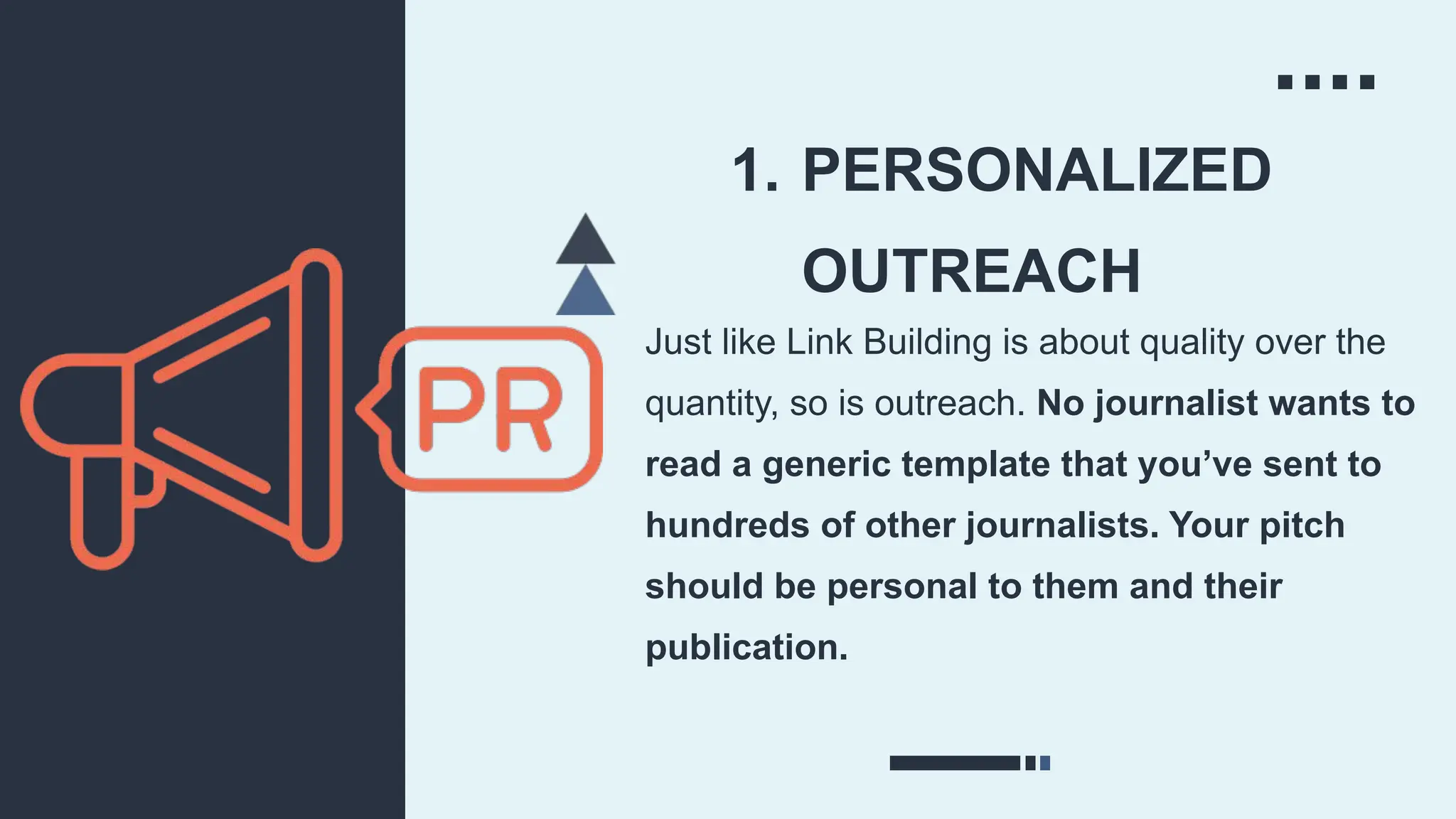 1. PERSONALIZED
OUTREACH
Just like Link Building is about quality over the
quantity, so is outreach. No journalist wants to
read a generic template that you’ve sent to
hundreds of other journalists. Your pitch
should be personal to them and their
publication.
 