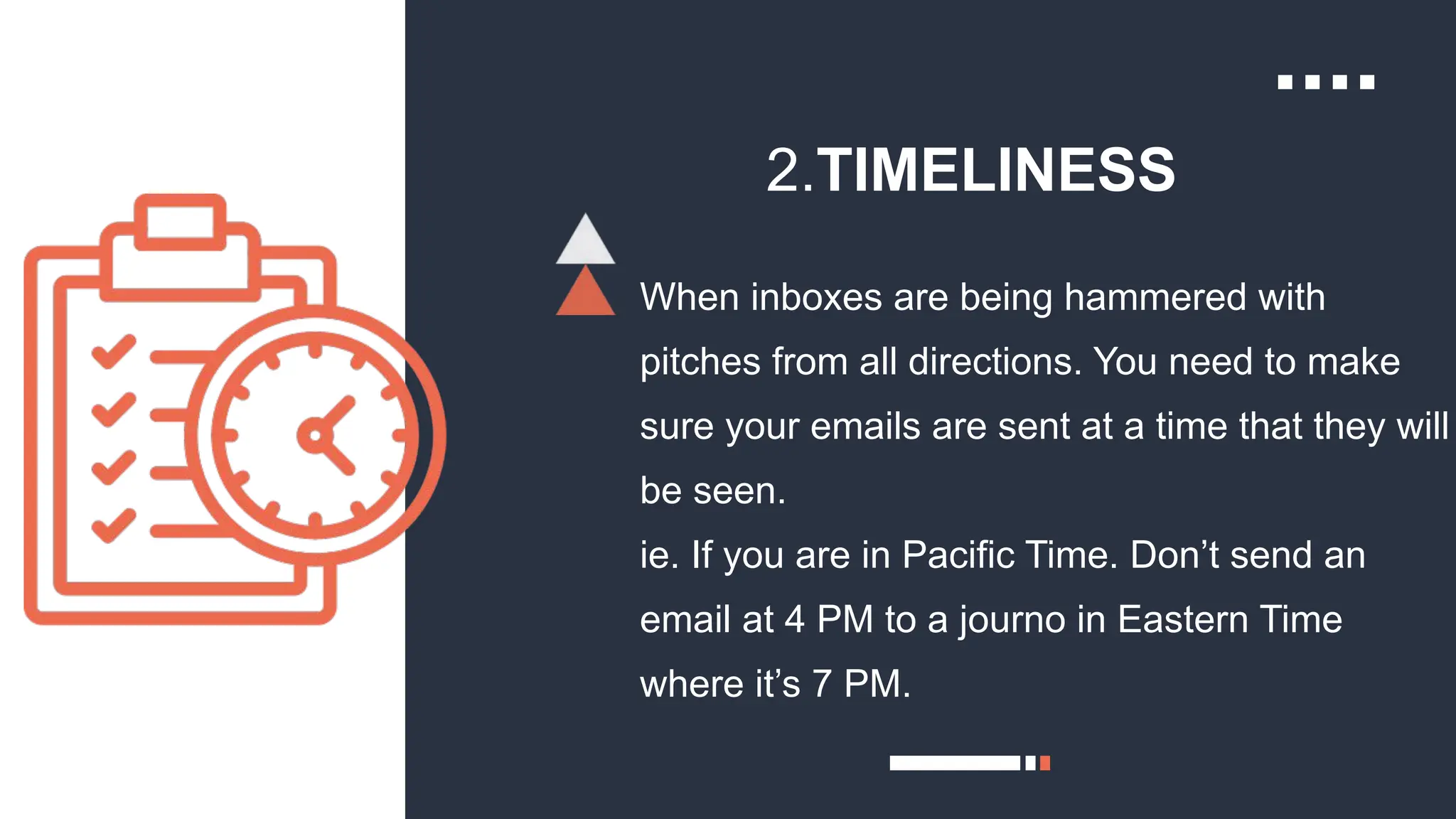 2.TIMELINESS
When inboxes are being hammered with
pitches from all directions. You need to make
sure your emails are sent at a time that they will
be seen.
ie. If you are in Pacific Time. Don’t send an
email at 4 PM to a journo in Eastern Time
where it’s 7 PM.
 