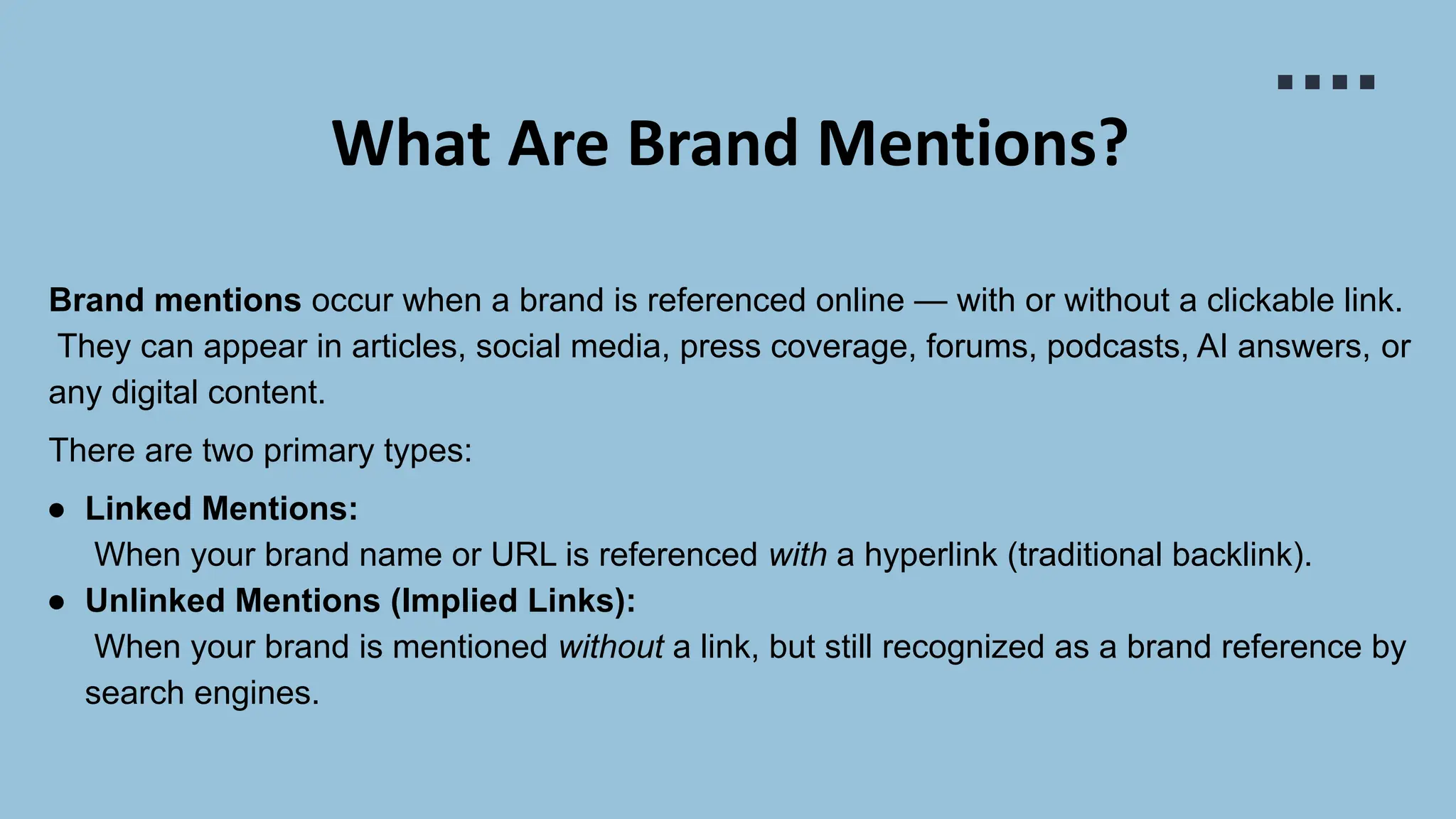 What Are Brand Mentions?
Brand mentions occur when a brand is referenced online — with or without a clickable link.
They can appear in articles, social media, press coverage, forums, podcasts, AI answers, or
any digital content.
There are two primary types:
● Linked Mentions:
When your brand name or URL is referenced with a hyperlink (traditional backlink).
● Unlinked Mentions (Implied Links):
When your brand is mentioned without a link, but still recognized as a brand reference by
search engines.
 
