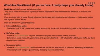 What Are Backlinks? (if you’re here, I really hope you already know)
Backlinks are links from one website to another.
They act as votes of confidence, signaling to search engines that other websites trust, reference, or endorse your
content.
When a website links to yours, Google interprets that link as a sign of authority and relevance — helping your pages
rank higher in search results.
There are three main types of backlinks:
● Follow (DoFollow) Links:
The default type of link. These pass ranking authority, or “link equity”, from the linking page to the destination page.
● NoFollow Links:
Include a rel="nofollow" tag that tells search engines not to transfer ranking authority.
Common on social media, blog comments, and sponsored content — still valuable for visibility and traffic, but don’t
directly impact rankings.
● Sponsored Links:
Include a rel="sponsored" attribute to indicate that the link was paid for or part of an advertising arrangement.
These comply with Google’s guidelines by disclosing financial relationships.
 