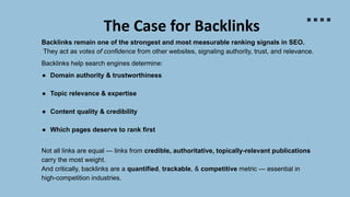 The Case for Backlinks
Backlinks remain one of the strongest and most measurable ranking signals in SEO.
They act as votes of confidence from other websites, signaling authority, trust, and relevance.
Backlinks help search engines determine:
● Domain authority & trustworthiness
● Topic relevance & expertise
● Content quality & credibility
● Which pages deserve to rank first
Not all links are equal — links from credible, authoritative, topically-relevant publications
carry the most weight.
And critically, backlinks are a quantified, trackable, & competitive metric — essential in
high-competition industries.
 