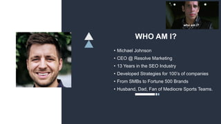 WHO AM I?
• Michael Johnson
• CEO @ Resolve Marketing
• 13 Years in the SEO Industry
• Developed Strategies for 100’s of companies
• From SMBs to Fortune 500 Brands
• Husband, Dad, Fan of Mediocre Sports Teams.
 