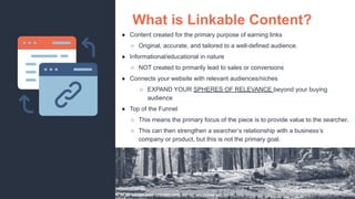 ● Content created for the primary purpose of earning links
○ Original, accurate, and tailored to a well-defined audience.
● Informational/educational in nature
○ NOT created to primarily lead to sales or conversions
● Connects your website with relevant audiences/niches
○ EXPAND YOUR SPHERES OF RELEVANCE beyond your buying
audience
● Top of the Funnel
○ This means the primary focus of the piece is to provide value to the searcher.
○ This can then strengthen a searcher’s relationship with a business’s
company or product, but this is not the primary goal.
What is Linkable Content?
 