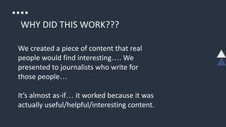WHY DID THIS WORK???
We created a piece of content that real
people would find interesting…. We
presented to journalists who write for
those people…
It’s almost as-if… it worked because it was
actually useful/helpful/interesting content.
 