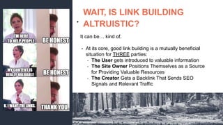 ●
WAIT, IS LINK BUILDING
ALTRUISTIC?
It can be… kind of.
- At its core, good link building is a mutually beneficial
situation for THREE parties:
- The User gets introduced to valuable information
- The Site Owner Positions Themselves as a Source
for Providing Valuable Resources
- The Creator Gets a Backlink That Sends SEO
Signals and Relevant Traffic
 