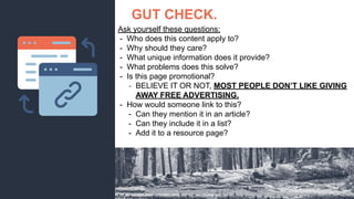 GUT CHECK.
Ask yourself these questions:
- Who does this content apply to?
- Why should they care?
- What unique information does it provide?
- What problems does this solve?
- Is this page promotional?
- BELIEVE IT OR NOT, MOST PEOPLE DON’T LIKE GIVING
AWAY FREE ADVERTISING.
- How would someone link to this?
- Can they mention it in an article?
- Can they include it in a list?
- Add it to a resource page?
 