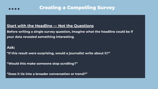 Creating a Compelling Survey
Start with the Headline — Not the Questions
Before writing a single survey question, imagine what the headline could be if
your data revealed something interesting.
Ask:
“If this result were surprising, would a journalist write about it?”
“Would this make someone stop scrolling?”
“Does it tie into a broader conversation or trend?”
 