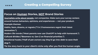 Creating a Compelling Survey
Focus on Human Stories, NOT Brand Stories
Journalists write about people, not companies. Make sure your survey centers
around human behaviors, opinions, and experiences — not your product.
Example themes:
Habits, fears, dreams, or regrets (“1 in 3 homeowners regret their latest
renovation.”)
Modern life trends (“Most parents now use ChatGPT to help with homework.”)
Cultural divides (“Boomers vs. Gen Z on ﬁnancial priorities.”)
Emotional hooks (“Half of pet owners say they’d go into debt to save their
dog.”)
Tie the story back to your client’s niche only after you ﬁnd the human angle.
 