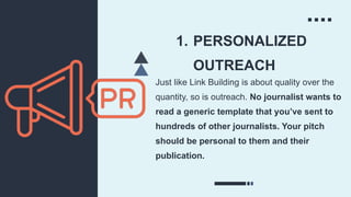 1. PERSONALIZED
OUTREACH
Just like Link Building is about quality over the
quantity, so is outreach. No journalist wants to
read a generic template that you’ve sent to
hundreds of other journalists. Your pitch
should be personal to them and their
publication.
 