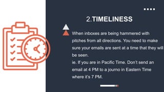 2.TIMELINESS
When inboxes are being hammered with
pitches from all directions. You need to make
sure your emails are sent at a time that they will
be seen.
ie. If you are in Pacific Time. Don’t send an
email at 4 PM to a journo in Eastern Time
where it’s 7 PM.
 