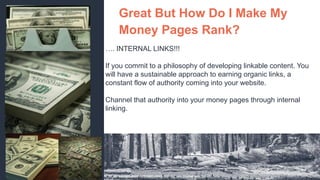 Great But How Do I Make My
Money Pages Rank?
…. INTERNAL LINKS!!!
If you commit to a philosophy of developing linkable content. You
will have a sustainable approach to earning organic links, a
constant flow of authority coming into your website.
Channel that authority into your money pages through internal
linking.
 