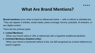 What Are Brand Mentions?
Brand mentions occur when a brand is referenced online — with or without a clickable link.
They can appear in articles, social media, press coverage, forums, podcasts, AI answers, or
any digital content.
There are two primary types:
● Linked Mentions:
When your brand name or URL is referenced with a hyperlink (traditional backlink).
● Unlinked Mentions (Implied Links):
When your brand is mentioned without a link, but still recognized as a brand reference by
search engines.
 