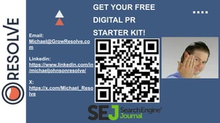 GET YOUR FREE
DIGITAL PR
STARTER KIT!
Email:
Michael@GrowResolve.co
m
Linkedin:
https://www.linkedin.com/in
/michaeljohnsonresolve/
X:
https://x.com/Michael_Reso
lve
 