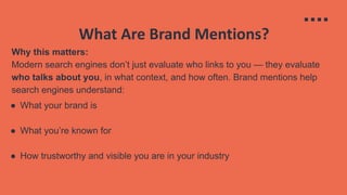 What Are Brand Mentions?
Why this matters:
Modern search engines don’t just evaluate who links to you — they evaluate
who talks about you, in what context, and how often. Brand mentions help
search engines understand:
● What your brand is
● What you’re known for
● How trustworthy and visible you are in your industry
 