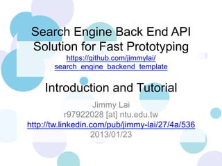 Search Engine Back End API
Solution for Fast Prototyping
https://github.com/jimmylai/
search_engine_backend_template

Introduction and Tutorial
Jimmy Lai
r97922028 [at] ntu.edu.tw
http://tw.linkedin.com/pub/jimmy-lai/27/4a/536
2013/01/23

 
