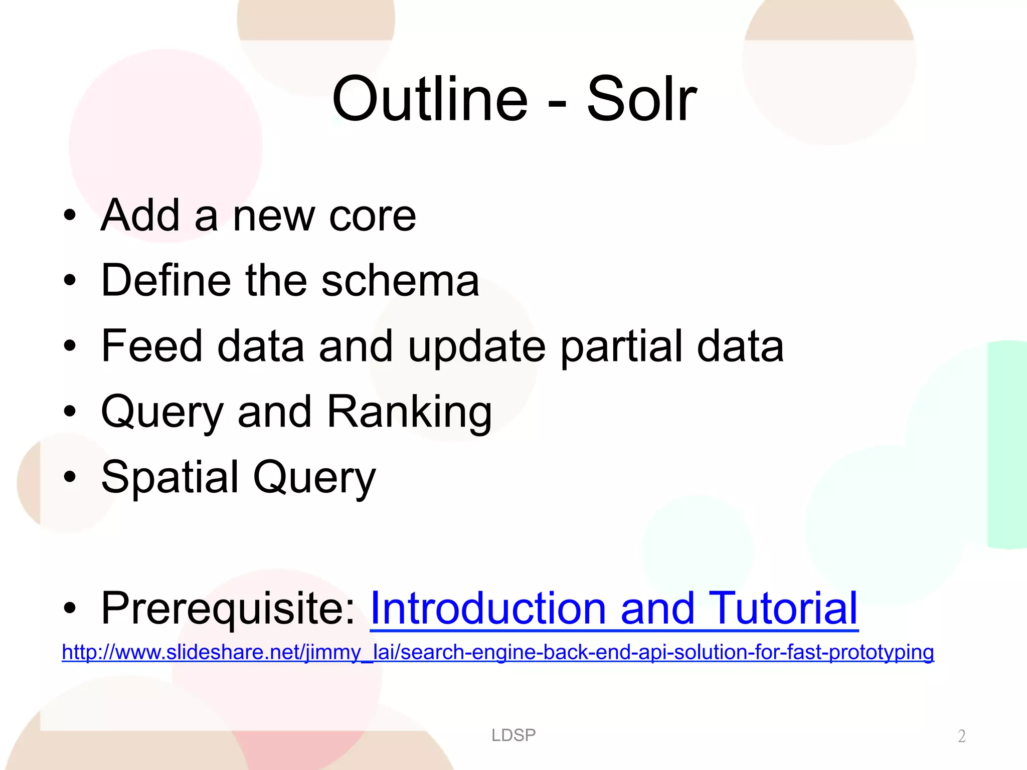 Outline - Solr
• 
• 
• 
• 
• 

Add a new core
Define the schema
Feed data and update partial data
Query and Ranking
Spatial Query

•  Prerequisite: Introduction and Tutorial
http://www.slideshare.net/jimmy_lai/search-engine-back-end-api-solution-for-fast-prototyping

LDSP

2

 