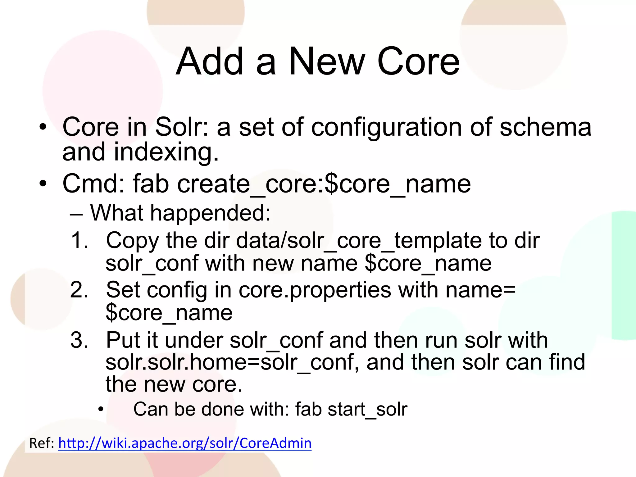 Add a New Core
•  Core in Solr: a set of configuration of schema
and indexing.
•  Cmd: fab create_core:$core_name
–  What happended:
1.  Copy the dir data/solr_core_template to dir
solr_conf with new name $core_name
2.  Set config in core.properties with name=
$core_name
3.  Put it under solr_conf and then run solr with
solr.solr.home=solr_conf, and then solr can find
the new core.
• 

Can be done with: fab start_solr

Ref:	
  h'p://wiki.apache.org/solr/CoreAdmin	
  
	
  

 