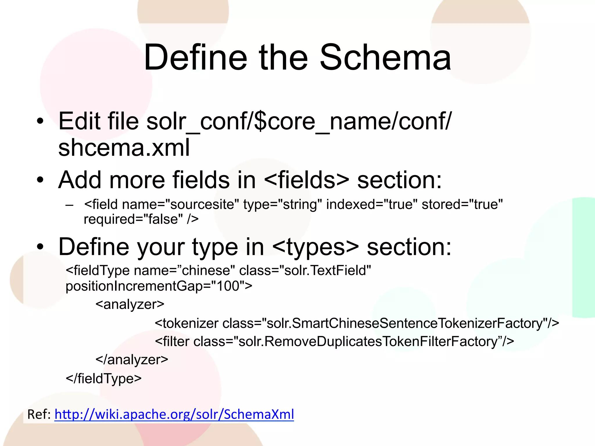 Define the Schema
•  Edit file solr_conf/$core_name/conf/
shcema.xml
•  Add more fields in <fields> section:
–  <field name="sourcesite" type="string" indexed="true" stored="true"
required="false" />

•  Define your type in <types> section:
<fieldType name=”chinese" class="solr.TextField"
positionIncrementGap="100">
<analyzer>
<tokenizer class="solr.SmartChineseSentenceTokenizerFactory"/>
<filter class="solr.RemoveDuplicatesTokenFilterFactory”/>
</analyzer>
</fieldType>

Ref:	
  h'p://wiki.apache.org/solr/SchemaXml	
  
	
  

 