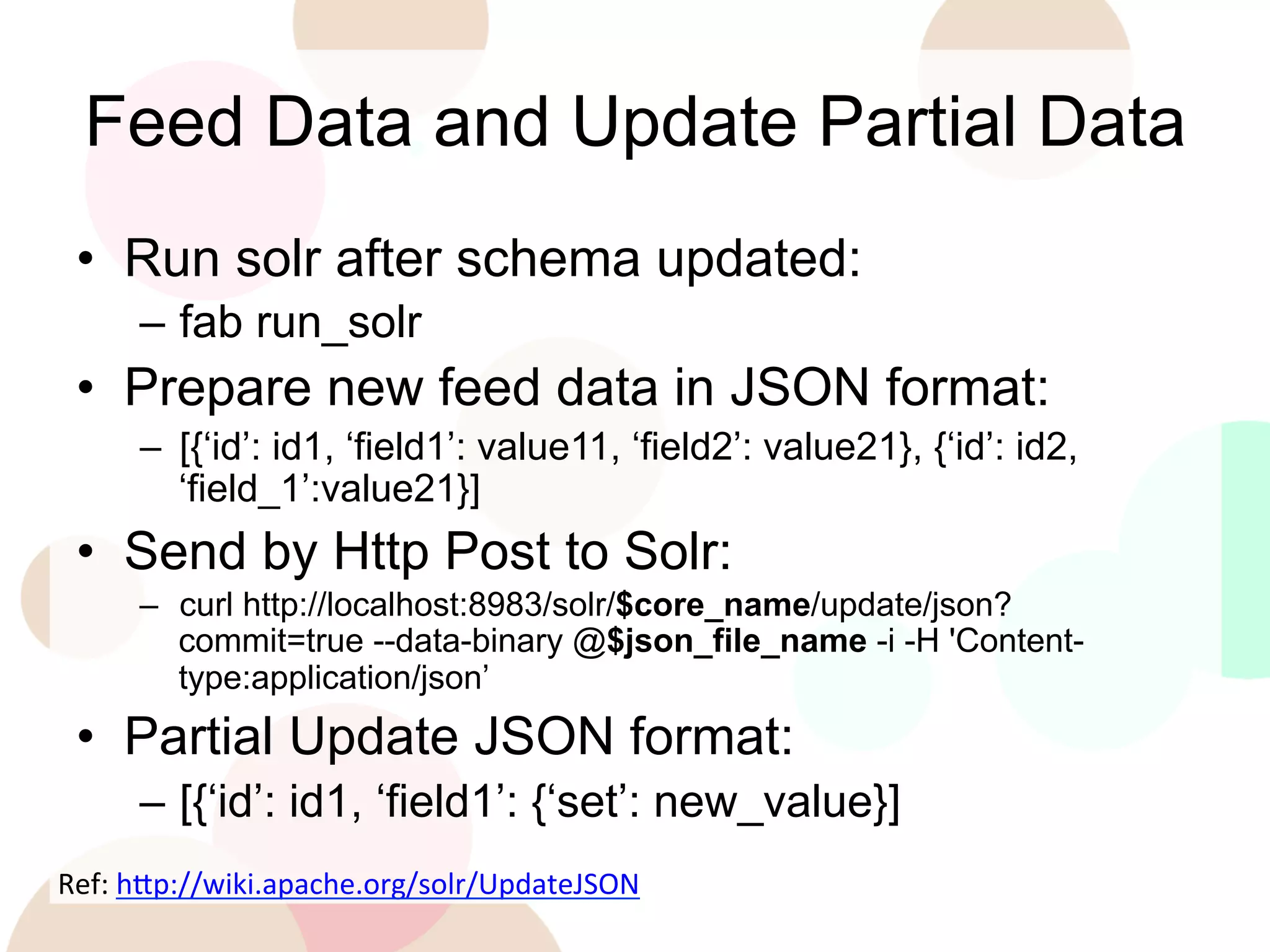 Feed Data and Update Partial Data
•  Run solr after schema updated:
–  fab run_solr

•  Prepare new feed data in JSON format:
–  [{‘id’: id1, ‘field1’: value11, ‘field2’: value21}, {‘id’: id2,
‘field_1’:value21}]

•  Send by Http Post to Solr:
–  curl http://localhost:8983/solr/$core_name/update/json?
commit=true --data-binary @$json_file_name -i -H 'Contenttype:application/json’

•  Partial Update JSON format:
–  [{‘id’: id1, ‘field1’: {‘set’: new_value}]
Ref:	
  h'p://wiki.apache.org/solr/UpdateJSON	
  
	
  

 