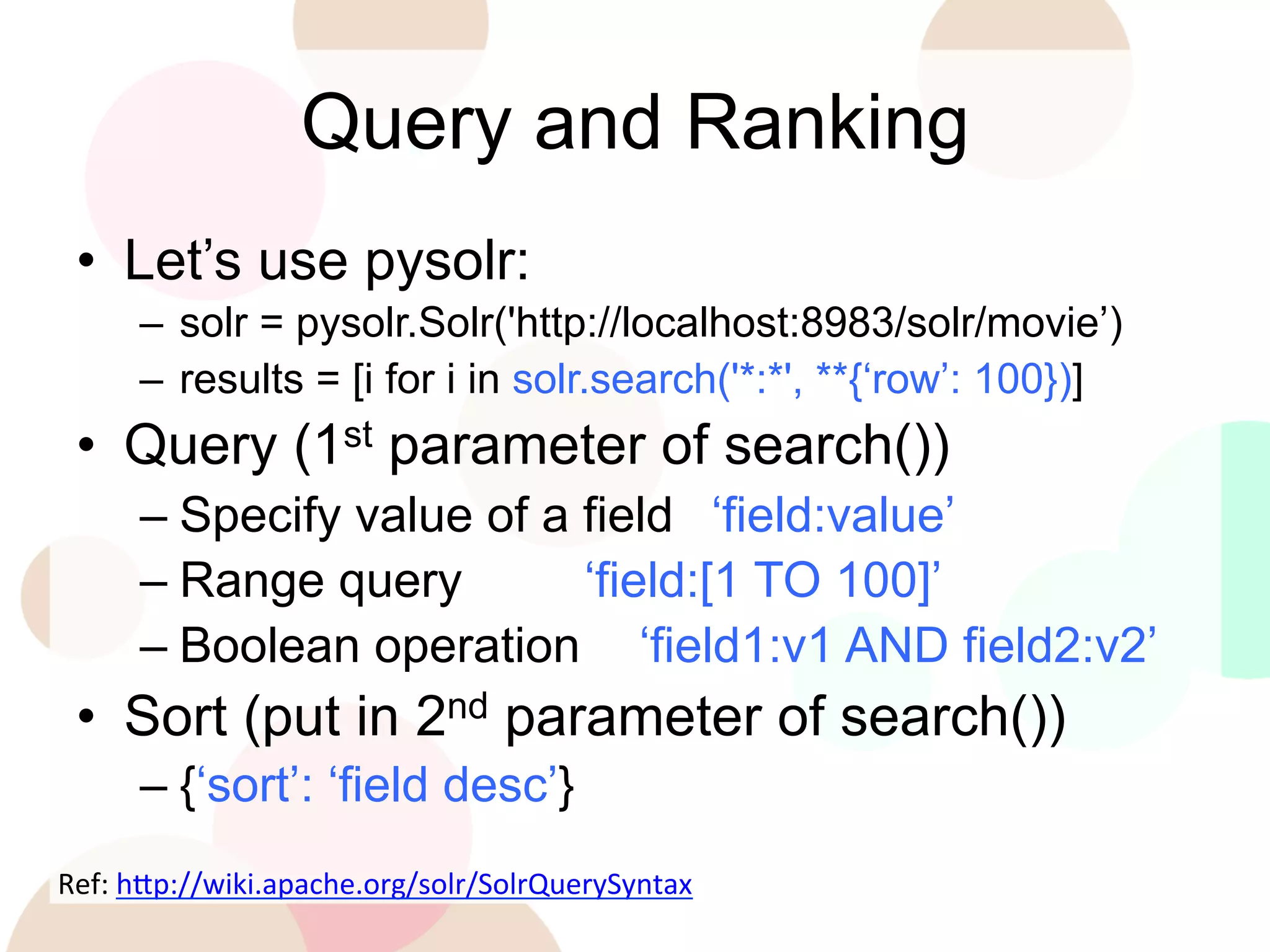 Query and Ranking
•  Let’s use pysolr:
–  solr = pysolr.Solr('http://localhost:8983/solr/movie’)
–  results = [i for i in solr.search('*:*', **{‘row’: 100})]

•  Query (1st parameter of search())
–  Specify value of a field ‘field:value’
–  Range query
‘field:[1 TO 100]’
–  Boolean operation ‘field1:v1 AND field2:v2’

•  Sort (put in 2nd parameter of search())
–  {‘sort’: ‘field desc’}
Ref:	
  h'p://wiki.apache.org/solr/SolrQuerySyntax	
  
	
  

 