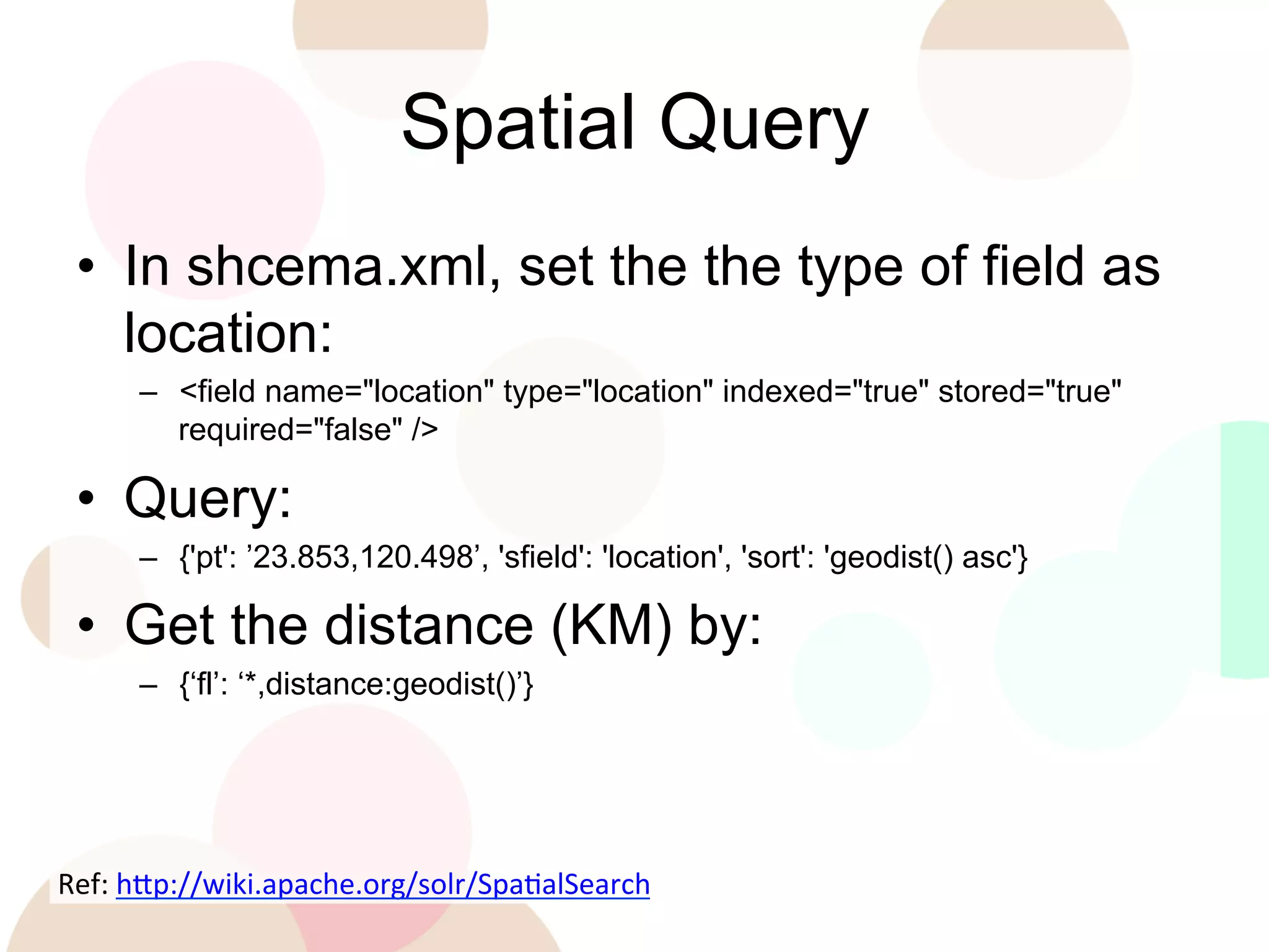 Spatial Query
•  In shcema.xml, set the the type of field as
location:
–  <field name="location" type="location" indexed="true" stored="true"
required="false" />

•  Query:
–  {'pt': ’23.853,120.498’, 'sfield': 'location', 'sort': 'geodist() asc'}

•  Get the distance (KM) by:
–  {‘fl’: ‘*,distance:geodist()’}

Ref:	
  h'p://wiki.apache.org/solr/SpaEalSearch	
  
	
  

 