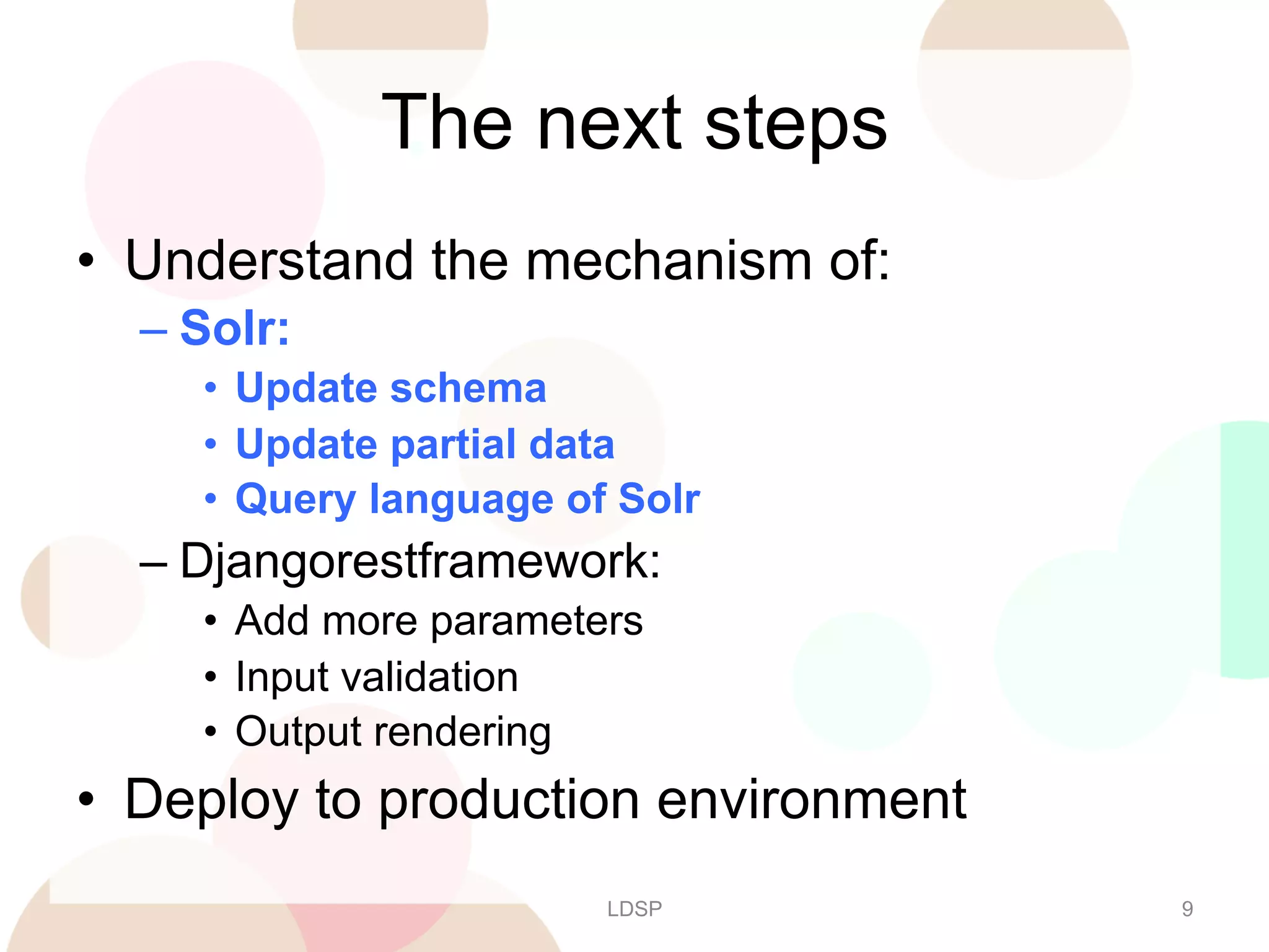 The next steps
•  Understand the mechanism of:
–  Solr:
•  Update schema
•  Update partial data
•  Query language of Solr

–  Djangorestframework:
•  Add more parameters
•  Input validation
•  Output rendering

•  Deploy to production environment
LDSP

9

 