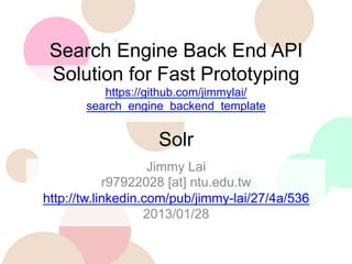 Search Engine Back End API
Solution for Fast Prototyping
https://github.com/jimmylai/
search_engine_backend_template

Solr
Jimmy Lai
r97922028 [at] ntu.edu.tw
http://tw.linkedin.com/pub/jimmy-lai/27/4a/536
2013/01/28

 