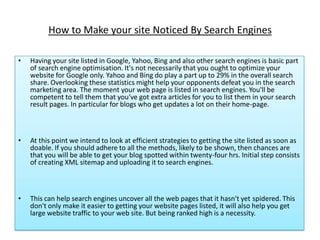 How to Make your site Noticed By Search Engines

•   Having your site listed in Google, Yahoo, Bing and also other search engines is basic part
    of search engine optimisation. It's not necessarily that you ought to optimize your
    website for Google only. Yahoo and Bing do play a part up to 29% in the overall search
    share. Overlooking these statistics might help your opponents defeat you in the search
    marketing area. The moment your web page is listed in search engines. You'll be
    competent to tell them that you've got extra articles for you to list them in your search
    result pages. In particular for blogs who get updates a lot on their home-page.



•   At this point we intend to look at efficient strategies to getting the site listed as soon as
    doable. If you should adhere to all the methods, likely to be shown, then chances are
    that you will be able to get your blog spotted within twenty-four hrs. Initial step consists
    of creating XML sitemap and uploading it to search engines.



•   This can help search engines uncover all the web pages that it hasn't yet spidered. This
    don't only make it easier to getting your website pages listed, it will also help you get
    large website traffic to your web site. But being ranked high is a necessity.
 