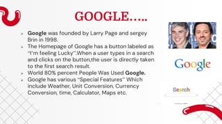 GOOGLE…..
 Google was founded by Larry Page and sergey
Brin in 1998.
 The Homepage of Google has a button labeled as
“I’m feeling Lucky”.When a user types in a search
and clicks on the button,the user is directly taken
to the first search result.
 World 80% percent People Was Used Google.
 Google has various “Special Features” Which
include Weather, Unit Conversion, Currency
Conversion, time, Calculator, Maps etc.
 