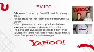YAHOO…..
 Yahoo was founded by David Filo and Jerry Yang in
1994 .
 Yahooh stand for “Yet Another Hierarchiel Officious
Oracle”.
 Yahoo operates a portal that provides the latest
news, entertainment, and sports information .
 The portal also gives users access to other Yahoo
services like Yahoo Mail, Yahoo, Maps, Yahoo finance,
Yahoo Groups and Yahoo Messengers.
 