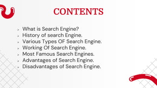 CONTENTS
 What is Search Engine?
 History of search Engine.
 Various Types OF Search Engine.
 Working Of Search Engine.
 Most Famous Search Engines.
 Advantages of Search Engine.
 Disadvantages of Search Engine.
 