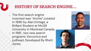 HISTORY OF SEARCH ENGINE…
 The first search engine
invented was “Archie”,created
in 1990 by Alan Emtage, a
Brillant Student at McGill
University in Montreal Canada.
 In 1991 , two new search
programs Verconica and
judhead. Developed By Rhett
Jones.
 