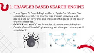 1. CRAWLER BASED SEARCH ENGINE
 These Types Of Search Engines Use a “Spider” or “Crawler” to
search the internet. The Crawler digs through individual web
pages, pulls out keywords and then adds the pages to the search
engine’s database.
 GOOGLE and YAHOO are Examples of crawler search Engines.
 Crawler-Based Search Engines are good when you have a specific
search topic.
 