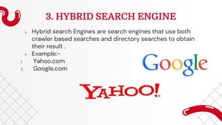 3. HYBRID SEARCH ENGINE
 Hybrid search Engines are search engines that use both
crawler based searches and directory searches to obtain
their result .
 Example:-
1. Yahoo.com
2. Google.com
 