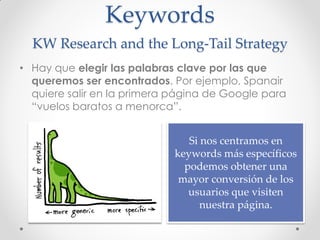 Keywords
  KW Research and the Long-Tail Strategy
• Hay que elegir las palabras clave por las que
  queremos ser encontrados. Por ejemplo, Spanair
  quiere salir en la primera página de Google para
  “vuelos baratos a menorca”.


                                Si nos centramos en
                             keywords más específicos
                               podemos obtener una
                              mayor conversión de los
                                usuarios que visiten
                                   nuestra página.
 