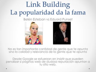 Link Building
  La popularidad da la fama
           Belén Esteban vs Eduard Punset




 No es tan importante cantidad de gente que te apunta
 sino la calidad y relevancia de la gente que te apunta

   Desde Google se esfuerzan en insistir que pueden
penalizar si páginas web de dudosa reputación apuntan a
                       tu sitio web.
 