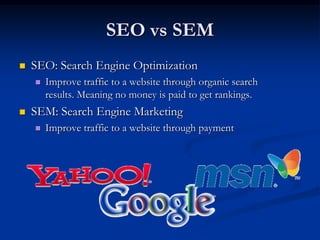 SEO vs SEM SEO: Search Engine Optimization Improve traffic to a website through organic search results. Meaning no money is paid to get rankings. SEM: Search Engine Marketing Improve traffic to a website through payment 