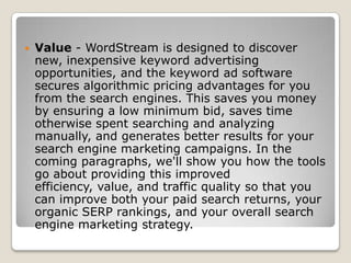  Value - WordStream is designed to discover
new, inexpensive keyword advertising
opportunities, and the keyword ad software
secures algorithmic pricing advantages for you
from the search engines. This saves you money
by ensuring a low minimum bid, saves time
otherwise spent searching and analyzing
manually, and generates better results for your
search engine marketing campaigns. In the
coming paragraphs, we'll show you how the tools
go about providing this improved
efficiency, value, and traffic quality so that you
can improve both your paid search returns, your
organic SERP rankings, and your overall search
engine marketing strategy.
 