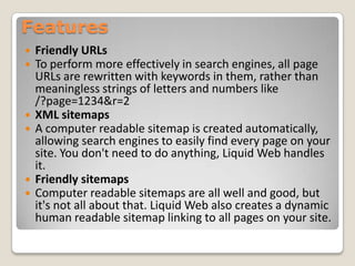 Features
 Friendly URLs
 To perform more effectively in search engines, all page
URLs are rewritten with keywords in them, rather than
meaningless strings of letters and numbers like
/?page=1234&r=2
 XML sitemaps
 A computer readable sitemap is created automatically,
allowing search engines to easily find every page on your
site. You don't need to do anything, Liquid Web handles
it.
 Friendly sitemaps
 Computer readable sitemaps are all well and good, but
it's not all about that. Liquid Web also creates a dynamic
human readable sitemap linking to all pages on your site.
 