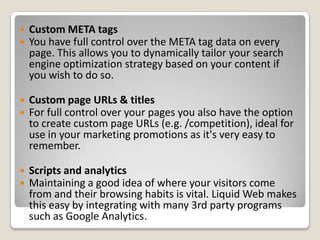  Custom META tags
 You have full control over the META tag data on every
page. This allows you to dynamically tailor your search
engine optimization strategy based on your content if
you wish to do so.
 Custom page URLs & titles
 For full control over your pages you also have the option
to create custom page URLs (e.g. /competition), ideal for
use in your marketing promotions as it's very easy to
remember.
 Scripts and analytics
 Maintaining a good idea of where your visitors come
from and their browsing habits is vital. Liquid Web makes
this easy by integrating with many 3rd party programs
such as Google Analytics.
 