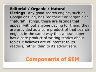 Components of SEM
 Editorial / Organic / Natural
Listings: Any good search engine, such as
Google or Bing, has “editorial” or “organic or
“natural” listings. these are listings that
appear without anyone paying for them. they
are provided as a core product of that search
engine, in the same way that a newspaper
has a core product of writing stories about
topics it believes are of interest to its
readers, rather than to its advertisers.
 