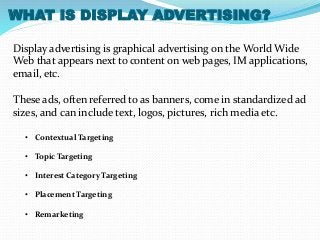 WHAT IS DISPLAY ADVERTISING? 
Display advertising is graphical advertising on the World Wide 
Web that appears next to content on web pages, IM applications, 
email, etc. 
These ads, often referred to as banners, come in standardized ad 
sizes, and can include text, logos, pictures, rich media etc. 
• Contextual Targeting 
• Topic Targeting 
• Interest Category Targeting 
• Placement Targeting 
• Remarketing 
 