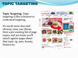 TOPIC TARGETING 
Topic Targeting: Topic 
targeting is like a shortcut to 
contextual targeting. 
It's much more clear and 
obvious, since you choose 
from a pre-existing list of page 
topics, and you know you'll 
match against pages about 
that topic. eg. auto, beauty, 
finance etc. 
 