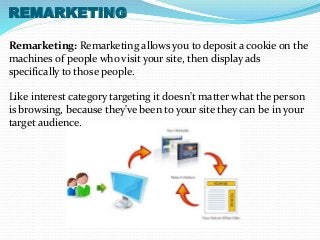 REMARKETING 
Remarketing: Remarketing allows you to deposit a cookie on the 
machines of people who visit your site, then display ads 
specifically to those people. 
Like interest category targeting it doesn't matter what the person 
is browsing, because they've been to your site they can be in your 
target audience. 
 