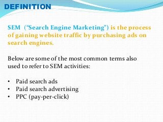 DEFINITION 
SEM (“Search Engine Marketing”) is the process 
of gaining website traffic by purchasing ads on 
search engines. 
Below are some of the most common terms also 
used to refer to SEM activities: 
• Paid search ads 
• Paid search advertising 
• PPC (pay-per-click) 
 